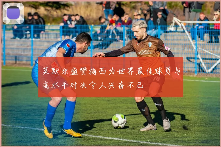 莱默尔盛赞梅西为世界最佳球员与高水平对决令人兴奋不已