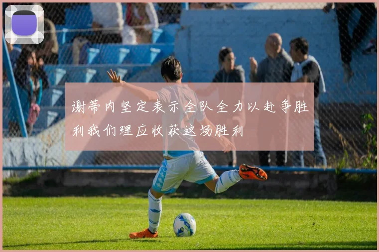 谢蒂内坚定表示全队全力以赴争胜利我们理应收获这场胜利
