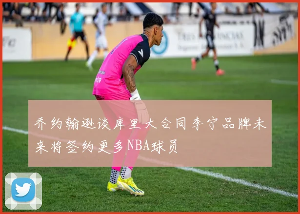 乔约翰逊谈库里大合同李宁品牌未来将签约更多NBA球员