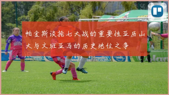 帕金斯谈抢七大战的重要性亚历山大与文班亚马的历史地位之争
