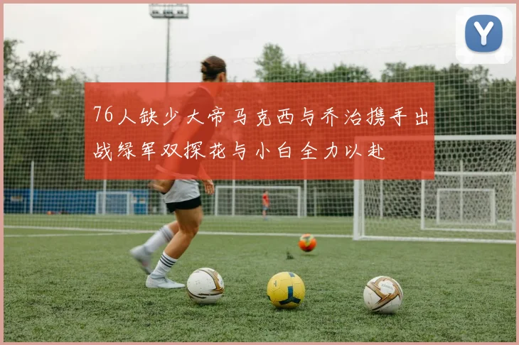 76人缺少大帝马克西与乔治携手出战绿军双探花与小白全力以赴