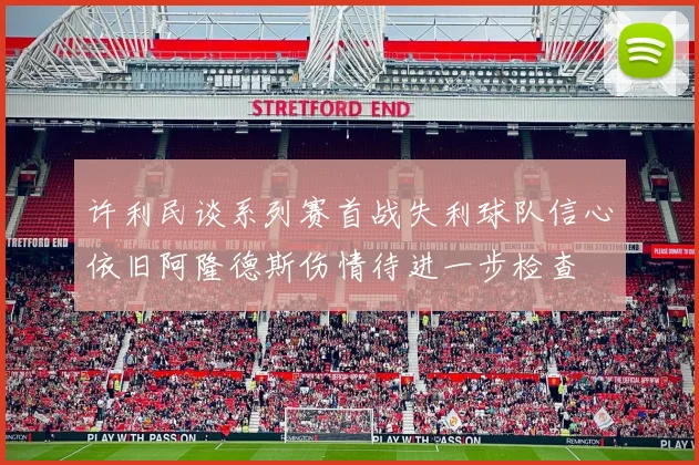 许利民谈系列赛首战失利球队信心依旧阿隆德斯伤情待进一步检查