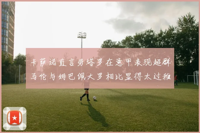 卡萨诺直言劳塔罗在意甲表现超群马伦与姆巴佩大罗相比显得太过稚嫩