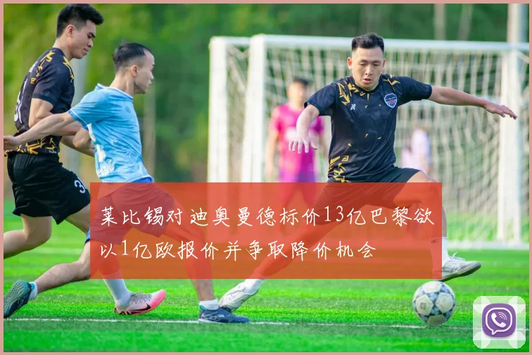 莱比锡对迪奥曼德标价13亿巴黎欲以1亿欧报价并争取降价机会