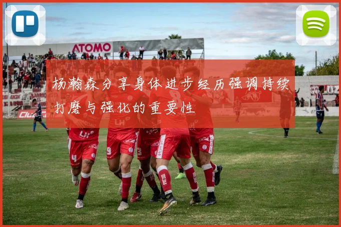 杨瀚森分享身体进步经历强调持续打磨与强化的重要性