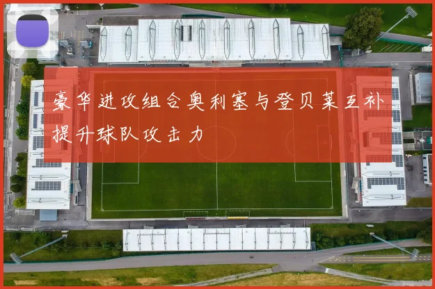 豪华进攻组合奥利塞与登贝莱互补提升球队攻击力