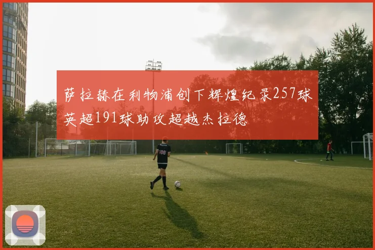 萨拉赫在利物浦创下辉煌纪录257球英超191球助攻超越杰拉德