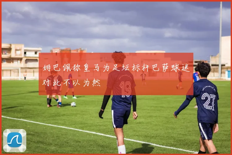 姆巴佩称皇马为足坛标杆巴萨球迷对此不以为然
