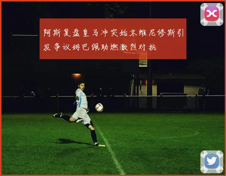 阿斯复盘皇马冲突始末维尼修斯引发争议姆巴佩助燃激烈对抗