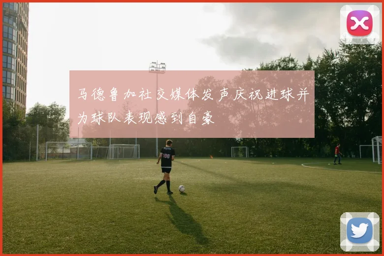 马德鲁加社交媒体发声庆祝进球并为球队表现感到自豪