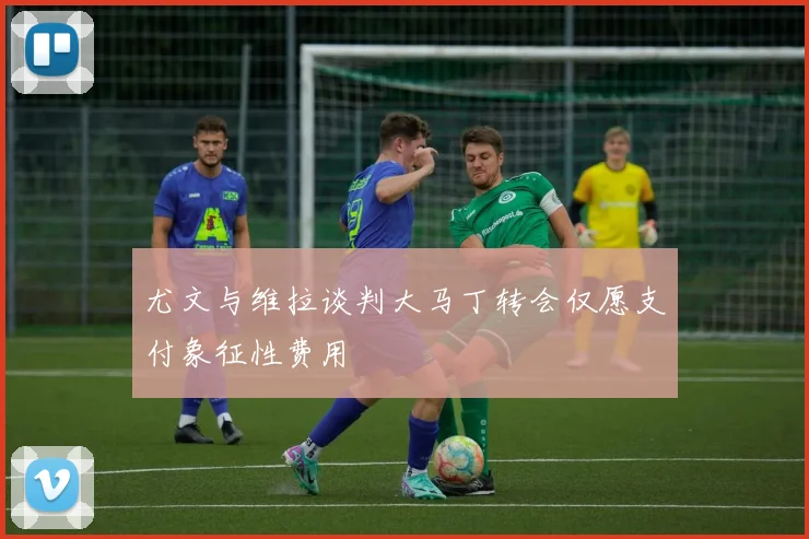 尤文与维拉谈判大马丁转会仅愿支付象征性费用