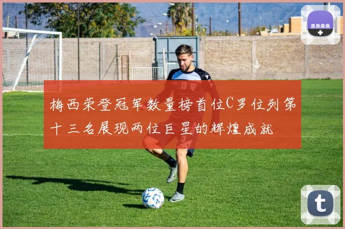 梅西荣登冠军数量榜首位C罗位列第十三名展现两位巨星的辉煌成就